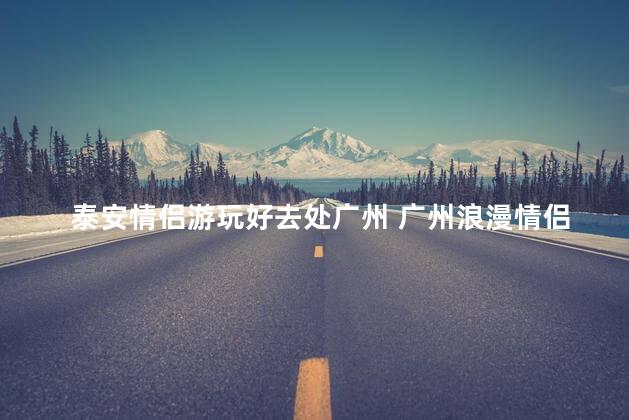 泰安情侣游玩好去处广州 广州浪漫情侣游玩：泰安风情再现